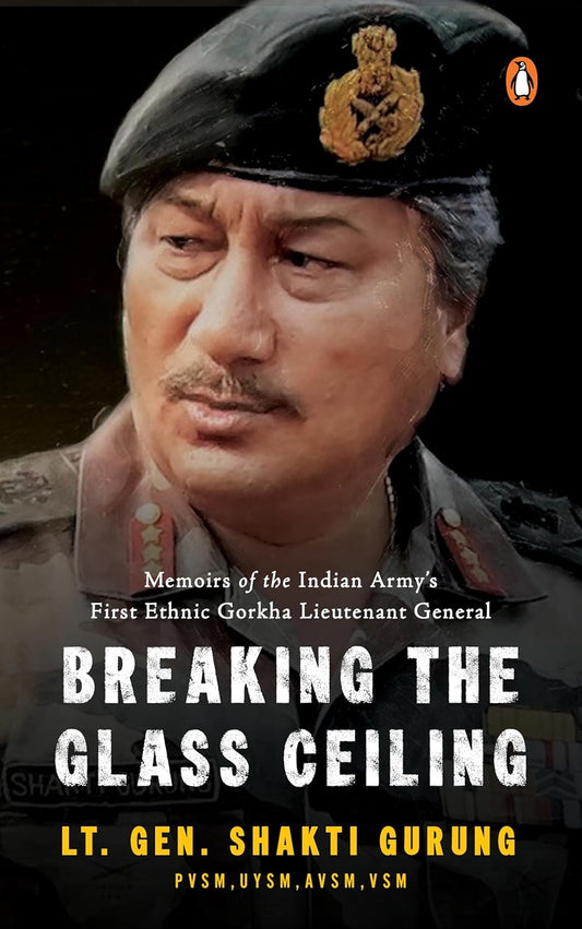 BREAKING THE GLASS CEILING: MEMOIRS OF THE INDIAN ARMY’S FIRST ETHNIC GORKHA LIEUTENANT GENERAL - LT. GEN. SHAKTI GURUNG