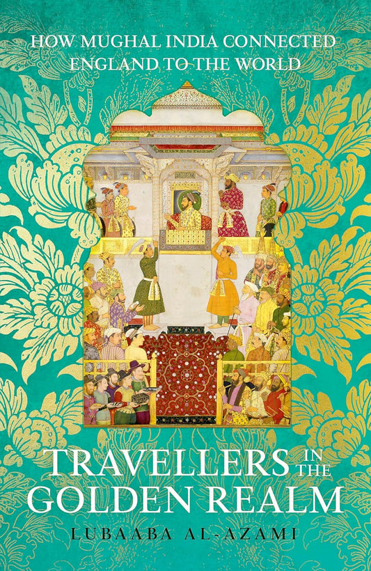 TRAVELLERS IN THE GOLDEN REALM: HOW MUGHAL INDIA CONNECTED ENGLAND TO THE WORLD - LUBAABA AL-AZAMI