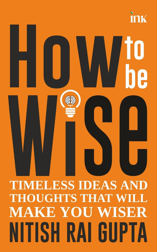 How to Be Wise: Timeless Ideas and Thoughts That Will Make You Wiser - Nitish Rai Gupta