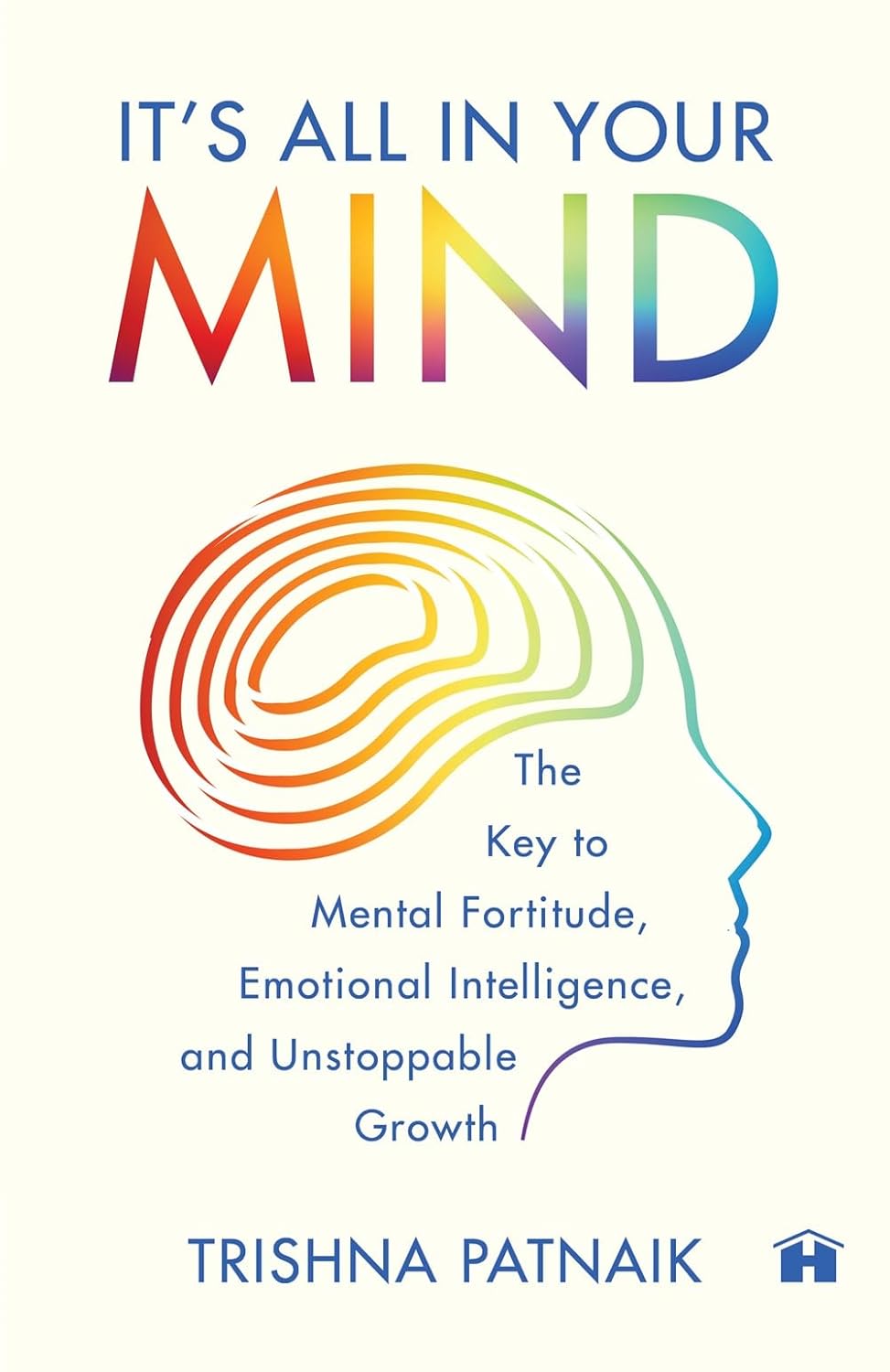 IT’S ALL IN YOUR MIND: THE KEY TO MENTAL FORTITUDE, EMOTIONAL INTELLIGENCE, AND UNSTOPPABLE GROWTH - PATNAIK, TRISHNA